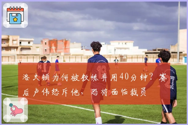 洛夫顿为何被教练弃用40分钟？赛后卢伟怒斥他，恐将面临裁员