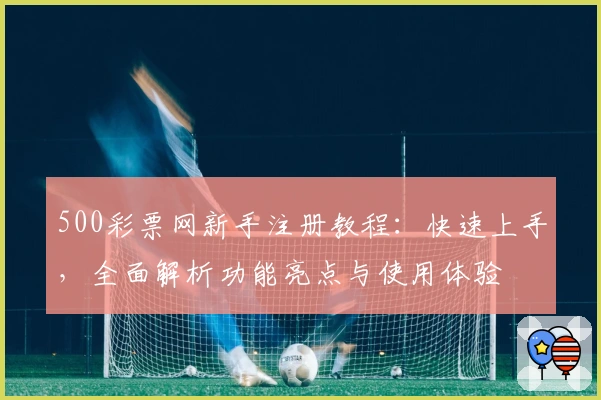 500彩票网新手注册教程：快速上手，全面解析功能亮点与使用体验
