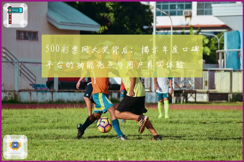 500彩票网大奖背后：揭示年度口碑平台的功能亮点与用户真实体验