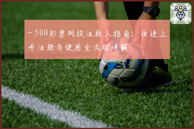- 500彩票网投注新人指南:快速上手注册与使用全流程详解