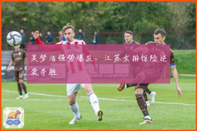 吴梦洁强势爆发，江苏女排惊险逆袭夺胜