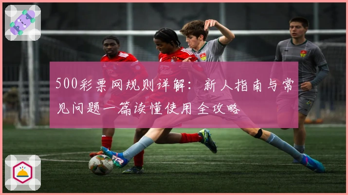500彩票网规则详解:新人指南与常见问题一篇读懂使用全攻略