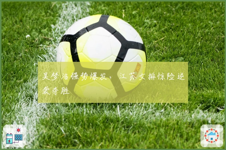 吴梦洁强势爆发，江苏女排惊险逆袭夺胜