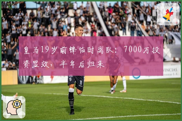 皇马19岁前锋临时离队：7000万投资显效，半年后归来