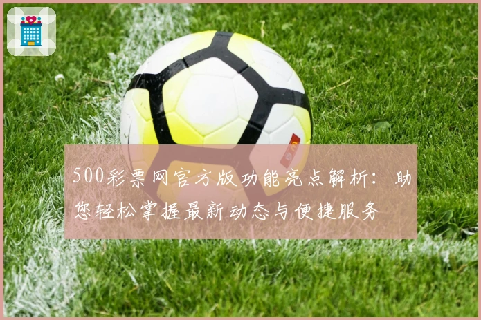 500彩票网官方版功能亮点解析：助您轻松掌握最新动态与便捷服务