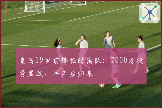 皇马19岁前锋临时离队：7000万投资显效，半年后归来