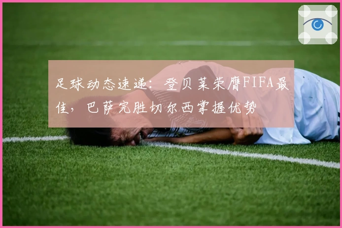 足球动态速递：登贝莱荣膺FIFA最佳，巴萨完胜切尔西掌握优势