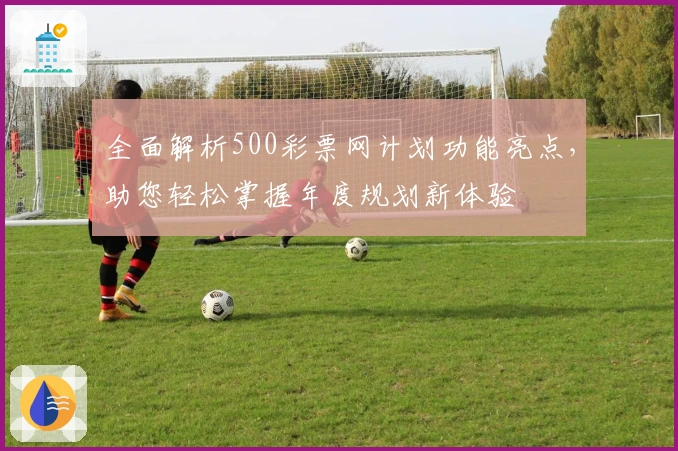 全面解析500彩票网计划功能亮点，助您轻松掌握年度规划新体验