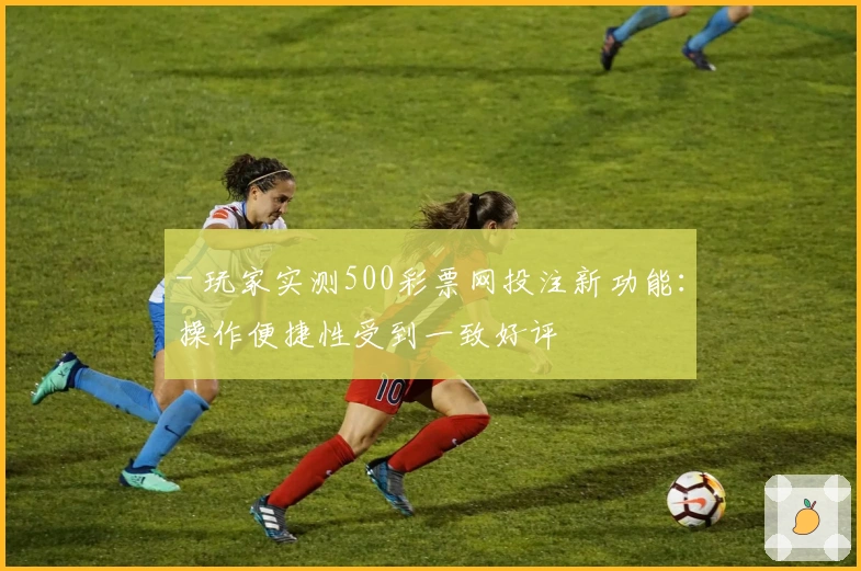 - 玩家实测500彩票网投注新功能：操作便捷性受到一致好评