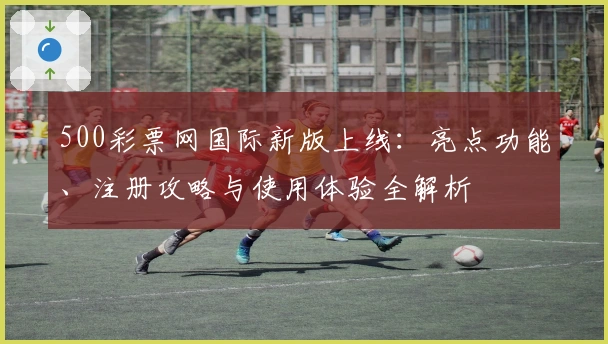 500彩票网国际新版上线：亮点功能、注册攻略与使用体验全解析