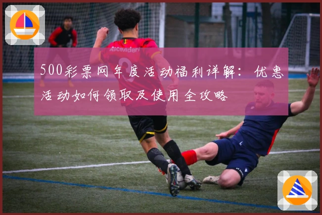 500彩票网年度活动福利详解:优惠活动如何领取及使用全攻略