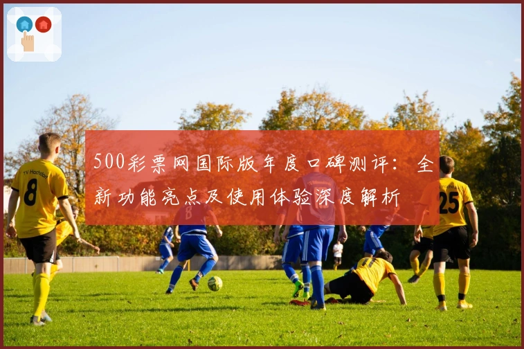 500彩票网国际版年度口碑测评：全新功能亮点及使用体验深度解析