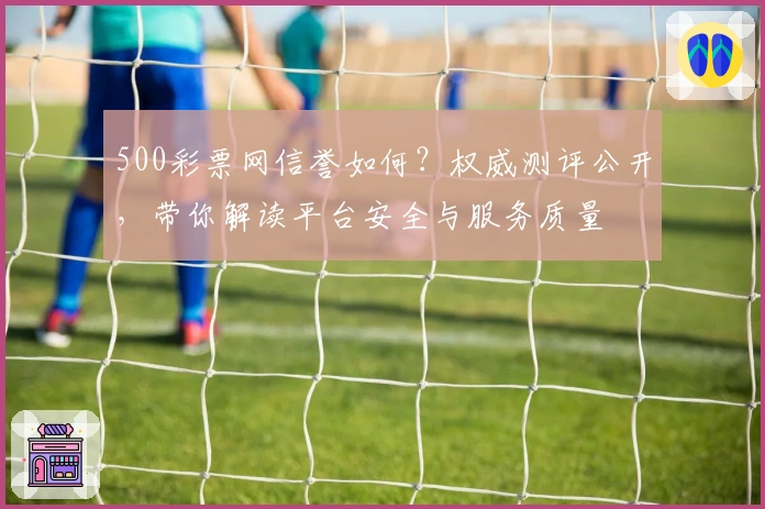 500彩票网信誉如何？权威测评公开，带你解读平台安全与服务质量