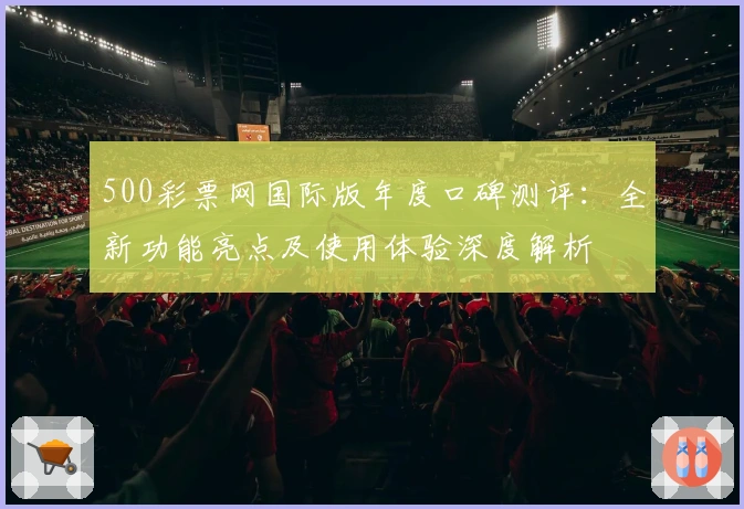 500彩票网国际版年度口碑测评：全新功能亮点及使用体验深度解析